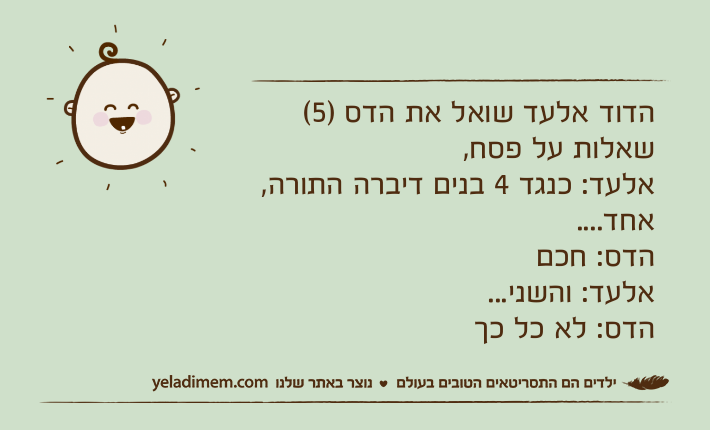 הדוד אלעד שואל את הדס )5( שאלות על פסח,אלעד: כנגד 4 בנים דיברה התורה, אחד....הדס: חכםאלעד: והשני...הדס: לא כל כך