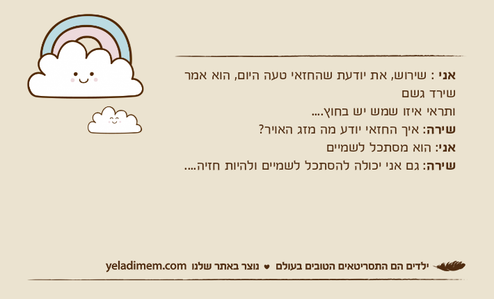 אני : שירוש, את יודעת שהחזאי טעה היום, הוא אמר שירד גשם ותראי איזו שמש יש בחוץ....שירה: איך החזאי יודע מה מזג האויר?אני: הוא מסתכל לשמייםשירה: גם אני יכולה להסתכל לשמיים ולהיות חזיה....