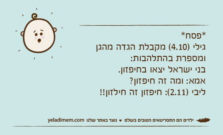 *פסח*גילי )4.10( מקבלת הגדה מהגן ומספרת בהתלהבות:בני ישראל יצאו בחיפזון.אמא: ומה זה חיפזון?ליבי )2.11(: חיפזון זה חילזון!!