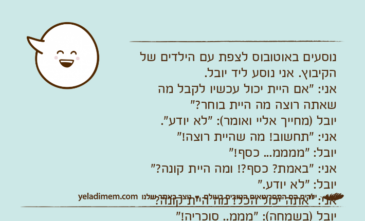 נוסעים באוטובוס לצפת עם הילדים של הקיבוץ. אני נוסע ליד יובל. אני: "אם היית יכול עכשיו לקבל מה שאתה רוצה מה היית בוחר?" יובל )מחייך אליי ואומר(: "לא יודע". אני: "תחשוב! מה שהיית רוצה!" יובל: "ממממ... כסף!" אני: "באמת? כסף?! ומה היית קונה?" יובל: "לא יודע."  אני: "אתה יכול הכל! מה היית קונה?" יובל )בשמחה(: "מממ.. סוכריה!"