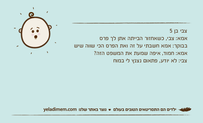 צבי בן 5אמא: צבי, כשאחזור הבייתה אתן לך פרס בבוקר: אמא חשבתי על זה ואת הפרס הכי שווה שישאמא: חמוד, איפה שמעת את המשפט הזה?צבי: לא יודע, פתאום נצנץ לי במוח