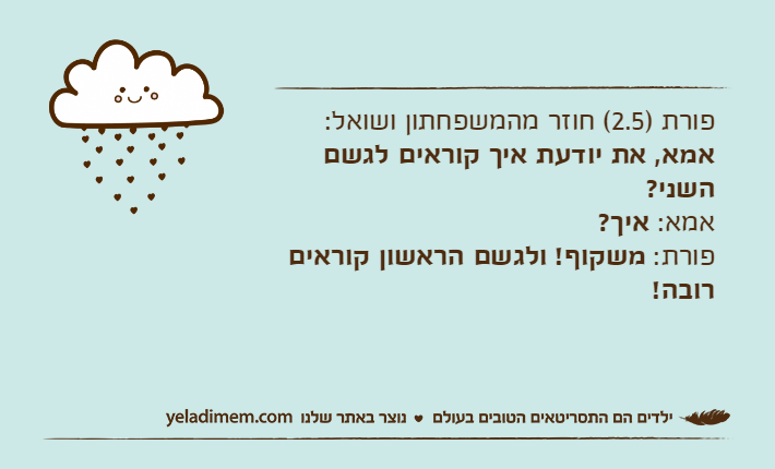 פורת )2.5( חוזר מהמשפחתון ושואל:אמא, את יודעת איך קוראים לגשם השני?אמא: איך?פורת: משקוף! ולגשם הראשון קוראים רובה!