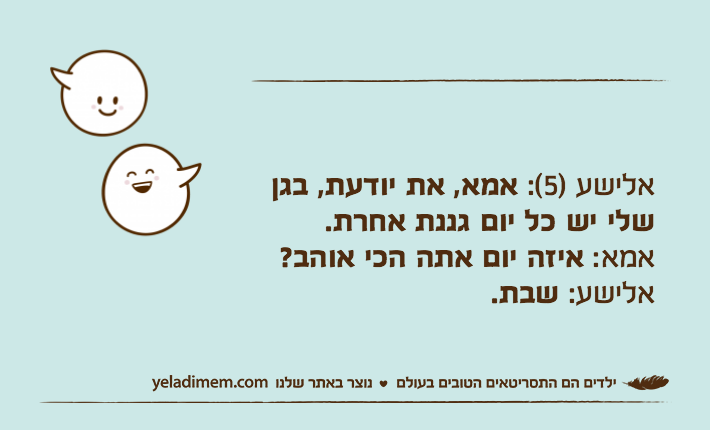 אלישע )5(: אמא, את יודעת, בגן שלי יש כל יום גננת אחרת.אמא: איזה יום אתה הכי אוהב?אלישע: שבת.