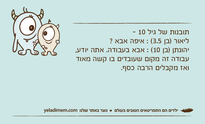 תובנות של גיל 10 -ליאור )בן 3.5( : איפה אבא ?יהונתן )בן 10( : אבא בעבודה. אתה יודע, עבודה זה מקום שעובדים בו קשה מאוד ואז מקבלים הרבה כסף.