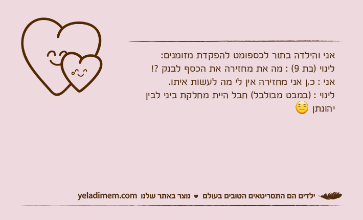 אני והילדה בתור לכספומט להפקדת מזומנים: לינוי )בת 9( : מה את מחזירה את הכסף לבנק ?!אני : כ,ן אני מחזירה אין לי מה לעשות איתו.לינוי : )במבט מבולבל( חבל היית מחלקת ביני לבין יהונתן