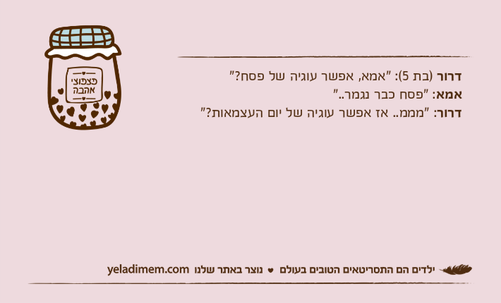 דרור )בת 5(: "אמא, אפשר עוגיה של פסח?"אמא: "פסח כבר נגמר.."דרור: "מממ.. אז אפשר עוגיה של יום העצמאות?"