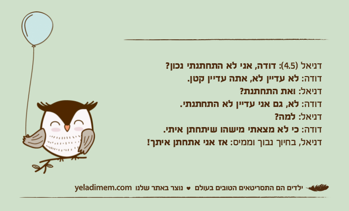 דניאל )4.5(: דודה, אני לא התחתנתי נכון?דודה: לא עדיין לא, אתה עדיין קטן.דניאל: ואת התחתנת?דודה: לא, גם אני עדיין לא התחתנתי.דניאל: למה?דודה: כי לא מצאתי מישהו שיתחתן איתי.דניאל, בחיוך נבוך וממיס: אז אני אתחתן איתך!