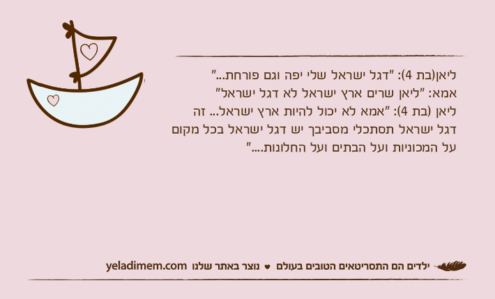 ליאן)בת 4(: "דגל ישראל שלי יפה וגם פורחת..."אמא: "ליאן שרים ארץ ישראל לא דגל ישראל"ליאן )בת 4(: "אמא לא יכול להיות ארץ ישראל... זה דגל ישראל תסתכלי מסביבך יש דגל ישראל בכל מקום על המכוניות ועל הבתים ועל החלונות...."
