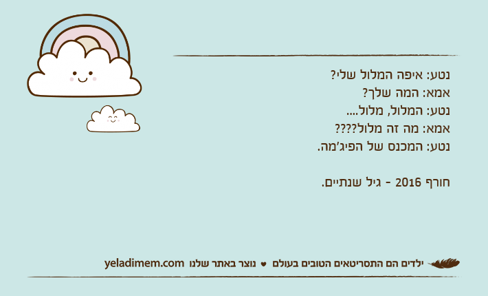 נטע: איפה המלול שלי?אמא: המה שלך?נטע: המלול, מלול....אמא: מה זה מלול????נטע: המכנס של הפיג'מה.חורף 2016 - גיל שנתיים.
