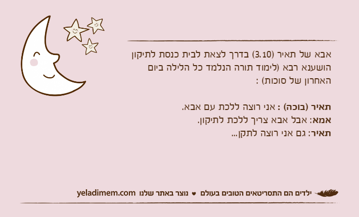 אבא של תאיר )3.10( בדרך לצאת לבית כנסת לתיקון הושענא רבא )לימוד תורה הנלמד כל הלילה ביום האחרון של סוכות( :תאיר )בוכה( : אני רוצה ללכת עם אבא.אמא: אבל אבא צריך ללכת לתיקון.תאיר: גם אני רוצה לתקן...