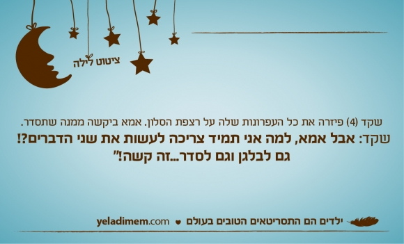 שקד (4) פיזרה את כל העפרונות שלה על רצפת הסלון. אמא ביקשה ממנה שתסדר. שקד: אבל אמא, למה אני תמיד צריכה לעשות את שני הדברים?! גם לבלגן וגם לסדר...זה קשה!