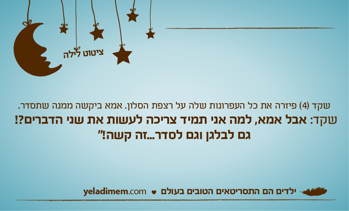 שקד (4) פיזרה את כל העפרונות שלה על רצפת הסלון. אמא ביקשה ממנה שתסדר. שקד: אבל אמא, למה אני תמיד צריכה לעשות את שני הדברים?! גם לבלגן וגם לסדר...זה קשה!