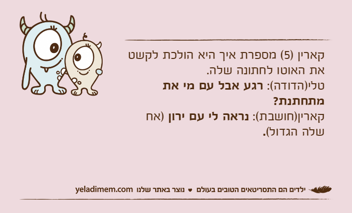 קארין )5( מספרת איך היא הולכת לקשט את האוטו לחתונה שלה.טלי)הדודה(: רגע אבל עם מי את מתחתנת?קארין)חושבת(: נראה לי עם ירון )אח שלה הגדול(.