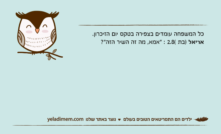 כל המשפחה עומדים בצפירה בטקס יום הזיכרון.אריאל )בת 2.8( : "אמא, מה זה השיר הזה?"
