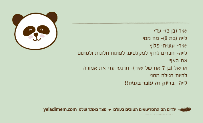 יאיר )בן 3(- עדילייה )בת 8(- מה ממייאיר- עשיתי פלוץ לייה- חברים לרוץ למקלטים, לפתוח חלונות ולסתום את האףאריאל )בן 7 אח של יאיר(- תרגעי עדי את אמורה להיות רגילה ממנילייה- בדיוק זה עובר בגנים!!