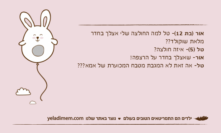 אור )בת 12(- טל למה החולצה שלי אצלך בחדר מלאת שוקולד??טל )5(- איזה חולצה?אור- שאצלך בחדר על הרצפה!טל- אה זאת לא המגבת מטבח המכוערת של אמא???