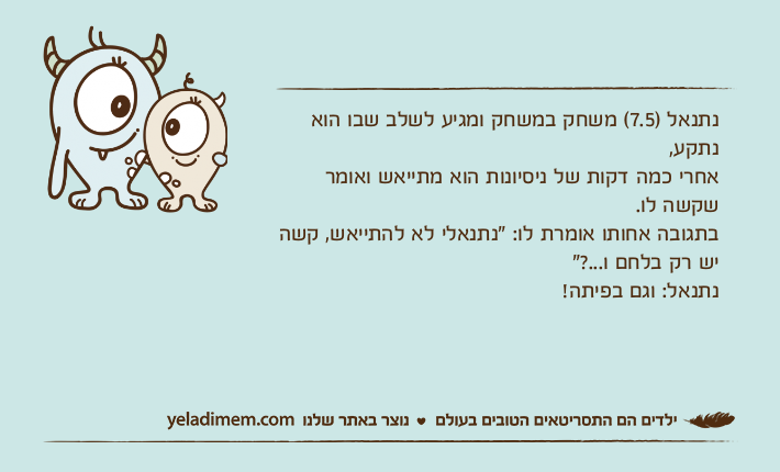 נתנאל )7.5( משחק במשחק ומגיע לשלב שבו הוא נתקע,אחרי כמה דקות של ניסיונות הוא מתייאש ואומר שקשה לו.בתגובה אחותו אומרת לו: "נתנאלי לא להתייאש, קשה יש רק בלחם ו...?"&nbsp;נתנאל: וגם בפיתה!&nbsp;