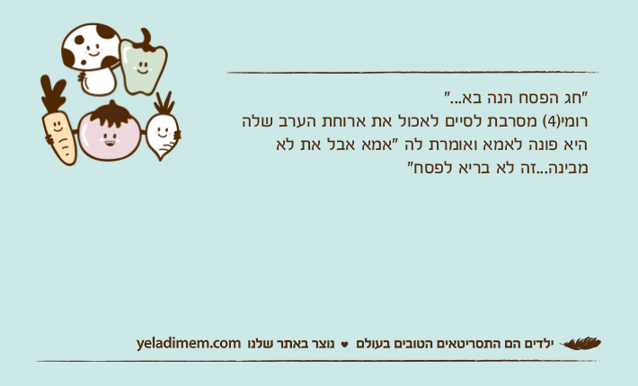 "חג הפסח הנה בא..."רומי)4( מסרבת לסיים לאכול את ארוחת הערב שלה היא פונה לאמא ואומרת לה "אמא אבל את לא מבינה...זה לא בריא לפסח"
