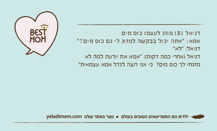 דניאל )8( מוזג לעצמו כוס מיםאמא: "אתה יכול בבקשה למזוג לי גם כוס מים?"דניאל: "לא"דניאל )אחרי כמה דקות(: "אמא את יודעת למה לא מזגתי לך כוס מים?  כי אני רוצה לגדל אמא עצמאית"