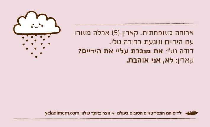 ארוחה משפחתית. קארין )5( אכלה משהו עם הידיים ונוגעת בדודה טלי.דודה טלי: את מנגבת עליי את הידיים?קארין: לא, אני אוהבת.