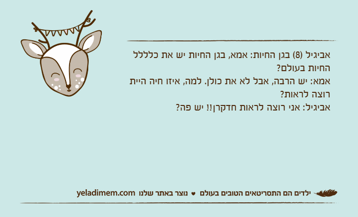 אביגיל )8( בגן החיות: אמא, בגן החיות יש את כלללל החיות בעולם?אמא: יש הרבה, אבל לא את כולן. למה, איזו חיה היית רוצה לראות?אביגיל: אני רוצה לראות חדקרן!! יש פה?