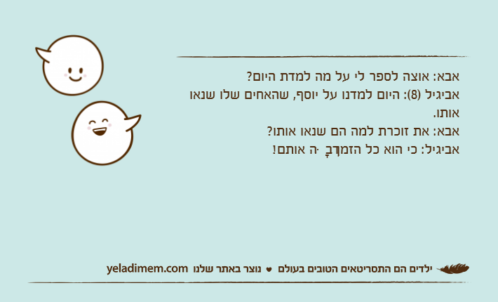 אבא: אוצה לספר לי על מה למדת היום?אביגיל )8(: היום למדנו על יוסף, שהאחים שלו שנאו אותו.אבא: את זוכרת למה הם שנאו אותו?אביגיל: כי הוא כל הזמן דִבָּה אותם!