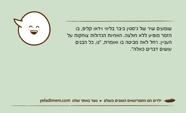 שומעים שיר של ג'סטין ביבר בליווי וידאו קליפ, בו הזמר מופיע ללא חולצה. האחיות הגדולות צוחקות על העניין. רחל לאה מביטה בו ואומרת, "נו, כל הבנים עושים דברים כאלה."