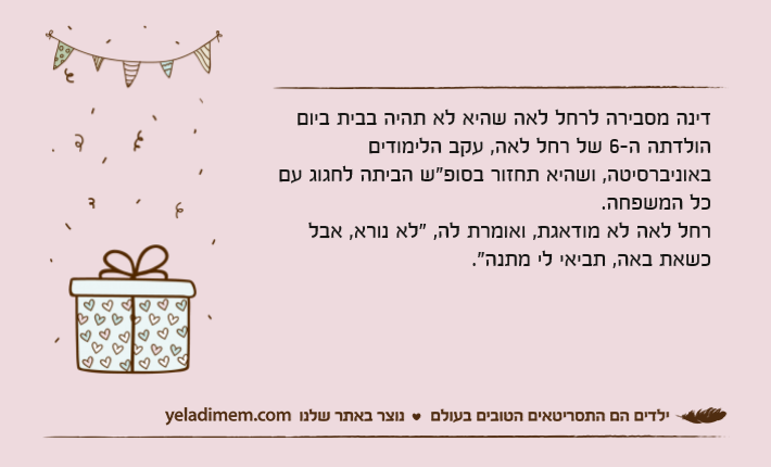דינה מסבירה לרחל לאה שהיא לא תהיה בבית ביום הולדתה ה-6 של רחל לאה, עקב הלימודים באוניברסיטה, ושהיא תחזור בסופ"ש הביתה לחגוג עם כל המשפחה.רחל לאה לא מודאגת, ואומרת לה, "לא נורא, אבל כשאת באה, תביאי לי מתנה."