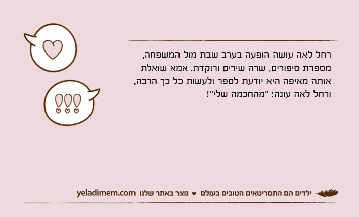 רחל לאה עושה הופעה בערב שבת מול המשפחה, מספרת סיפורים, שרה שירים ורוקדת. אמא שואלת אותה מאיפה היא יודעת לספר ולעשות כל כך הרבה, ורחל לאה עונה: "מהחכמה שלי!"