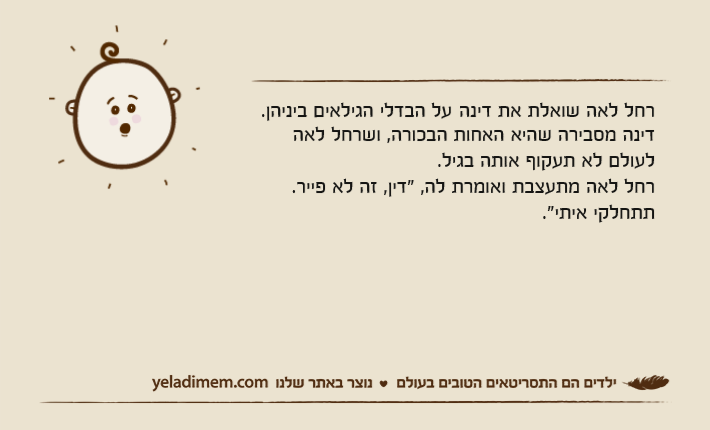 רחל לאה שואלת את דינה&nbsp;על הבדלי הגילאים ביניהן. דינה מסבירה שהיא האחות הבכורה, ושרחל לאה לעולם לא תעקוף אותה בגיל. רחל לאה מתעצבת ואומרת לה, "דין, זה לא פייר. תתחלקי איתי."