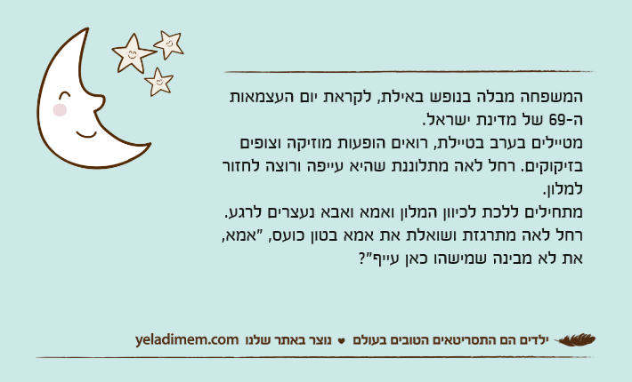 המשפחה מבלה בנופש באילת, לקראת יום העצמאות ה-69 של מדינת ישראל.מטיילים בערב בטיילת, רואים הופעות מוזיקה וצופים בזיקוקים. רחל לאה מתלוננת שהיא עייפה ורוצה לחזור למלון. מתחילים ללכת לכיוון המלון ואמא ואבא נעצרים לרגע.רחל לאה מתרגזת ושואלת את אמא בטון כועס, "אמא, את לא מבינה שמישהו כאן עייף?"