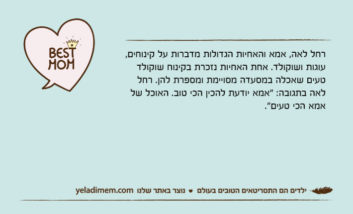 רחל לאה, אמא והאחיות הגדולות מדברות על קינוחים, עוגות ושוקולד. אחת האחיות נזכרת בקינוח שוקולד טעים שאכלה במסעדה מסויימת ומספרת להן. רחל לאה בתגובה: "אמא יודעת להכין הכי טוב. האוכל של אמא הכי טעים."