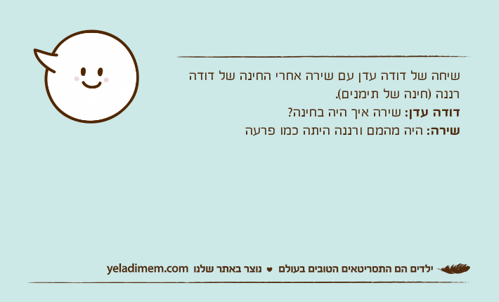 שיחה של דודה עדן עם שירה אחרי החינה של דודה רננה )חינה של תימנים(.דודה עדן: שירה איך היה בחינה?שירה: היה מהמם ורננה היתה כמו פרעה