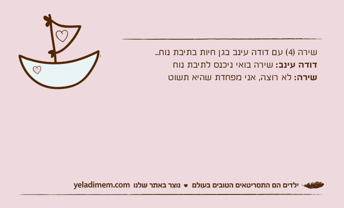 שירה )4( עם דודה עינב בגן חיות בתיבת נוח..דודה עינב: שירה בואי ניכנס לתיבת נוחשירה: לא רוצה, אני מפחדת שהיא תשוט