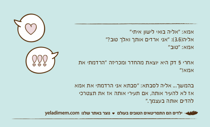 אמא: "אליה בואי לישון איתי"אליה)3.6(: "אני ארדים אותך ואלך טוב?"אמא: "טוב"אחרי 5 דק היא יוצאת מהחדר ומכריזה "הרדמתי את אמא!"בהמשך... אליה לסבתא: "סבתא אני הרדמתי את אמא אז לא להעיר אותה, אם תעירי אותה אז את תצטרכי להדים אותה בעצמך."
