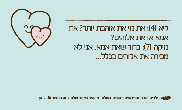 ליא )4(: את מי את אוהבת יותר? את אמא או את אלוהים?מיקה )7(: ברור שאת אמא. אני לא מכירה את אלוהים בכלל...