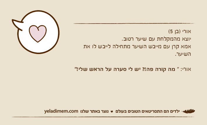 אורי )בן 5(יוצא מהמקלחת עם שיער רטוב.אמא קרן עם מייבש השיער מתחילה לייבש לו את השיער. אורי: " מה קורה פה!? יש לי סערה על הראש שלי!"