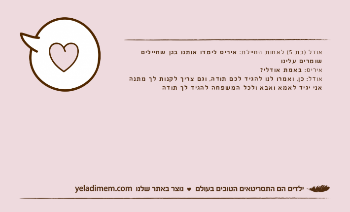 אודל )בת 5( לאחות החיילת: איריס לימדו אותנו בגן שחיילים שומרים עלינואיריס: באמת אודלי?אודל: כן, ואמרו לנו להגיד לכם תודה, וגם צריך לקנות לך מתנה אני יגיד לאמא ואבא ולכל המשפחה להגיד לך תודה