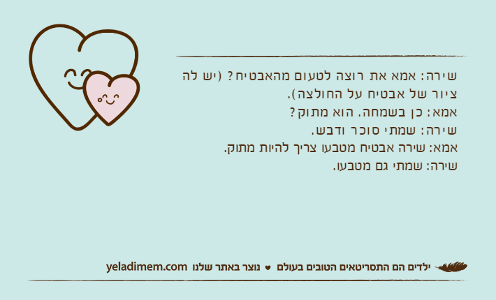 שירה: אמא את רוצה לטעום מהאבטיח? )יש לה ציור של אבטיח על החולצה(.אמא: כן בשמחה. הוא מתוק?שירה: שמתי סוכר ודבש.אמא: שירה אבטיח מטבעו צריך להיות מתוק.שירה: שמתי גם מטבעו.