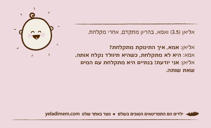 אליאן )3.5( ואמא, בהריון מתקדם, אחרי מקלחת. אליאן: אמא, איך התינוקת מתקלחת?אמא: היא לא מתקלחת, כשהיא תיוולד נקלח אותה.אליאן: אני יודעת! בנתיים היא מתקלחת עם המים שאת שותה.