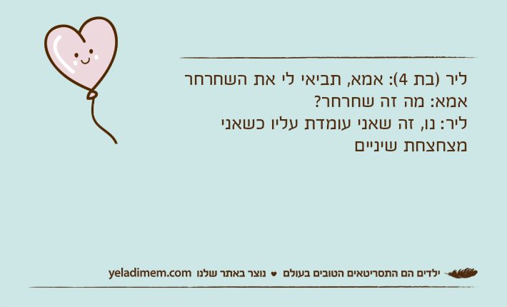 ליר )בת 4(: אמא, תביאי לי את השחרחראמא: מה זה שחרחר?ליר: נו, זה שאני עומדת עליו כשאני מצחצחת שיניים