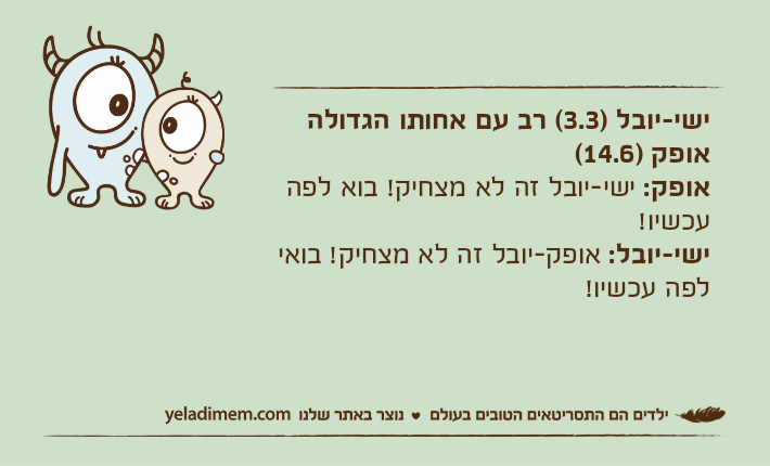 ישי-יובל )3.3( רב עם אחותו הגדולה אופק )14.6(אופק: ישי-יובל זה לא מצחיק! בוא לפה עכשיו!ישי-יובל: אופק-יובל זה לא מצחיק! בואי לפה עכשיו!