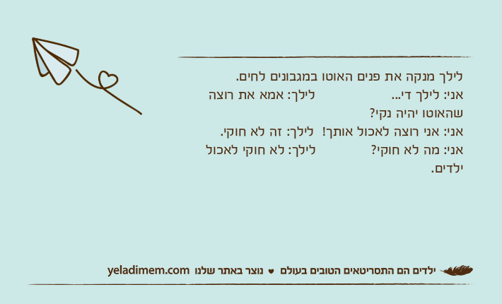 לילך מנקה את פנים האוטו במגבונים לחים.&nbsp;אני: לילך די...                  לילך: אמא את רוצה שהאוטו יהיה נקי?&nbsp;אני: אני רוצה לאכול אותך!  לילך: זה לא חוקי.&nbsp;אני: מה לא חוקי?             לילך: לא חוקי לאכול ילדים.