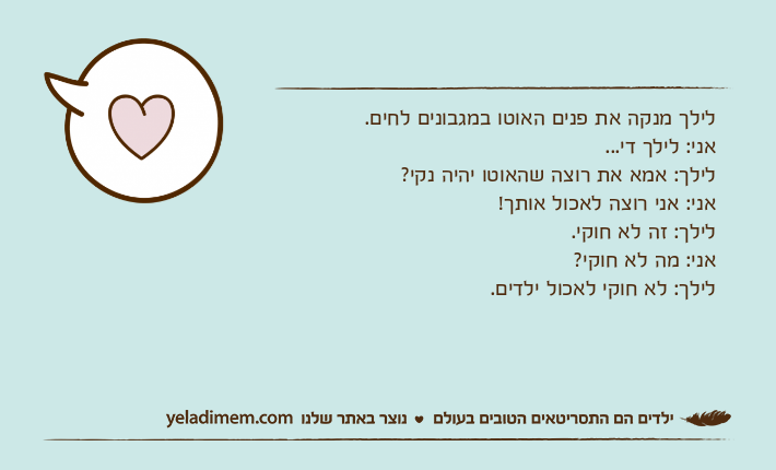לילך מנקה את פנים האוטו במגבונים לחים.&nbsp;אני: לילך די...&nbsp;לילך: אמא את רוצה שהאוטו יהיה נקי?&nbsp;אני: אני רוצה לאכול אותך!&nbsp;לילך: זה לא חוקי.&nbsp;אני: מה לא חוקי?&nbsp;לילך: לא חוקי לאכול ילדים.