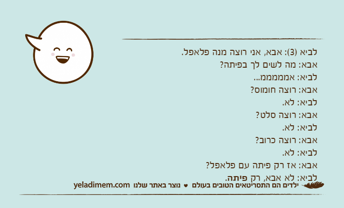 לביא )3(: אבא, אני רוצה מנה פלאפל.אבא: מה לשים לך בפיתה?לביא: אמממממ...אבא: רוצה חומוס?לביא: לא.אבא: רוצה סלט?לביא: לא.אבא: רוצה כרוב?לביא: לא.אבא: אז רק פיתה עם פלאפל?לביא: לא אבא, רק פיתה.
