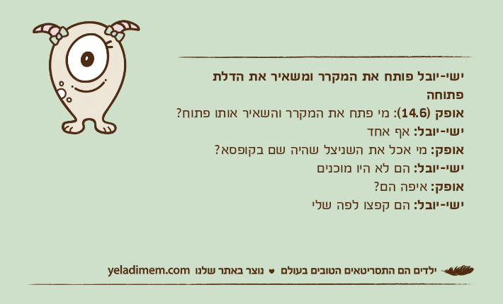 ישי-יובל פותח את המקרר ומשאיר את הדלת פתוחהאופק )14.6(: מי פתח את המקרר והשאיר אותו פתוח?ישי-יובל: אף אחדאופק: מי אכל את השניצל שהיה שם בקופסא?ישי-יובל: הם לא היו מוכניםאופק: איפה הם?ישי-יובל: הם קפצו לפה שלי