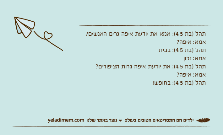 תהל )בת 4.5(: אמא את יודעת איפה גרים האנשים?אמא: איפה?תהל )בת 4.5(: בביתאמא: נכוןתהל )בת 4.5(: את יודעת איפה גרות הציפורים?אמא: איפה?תהל )בת 4.5(: בחופש!