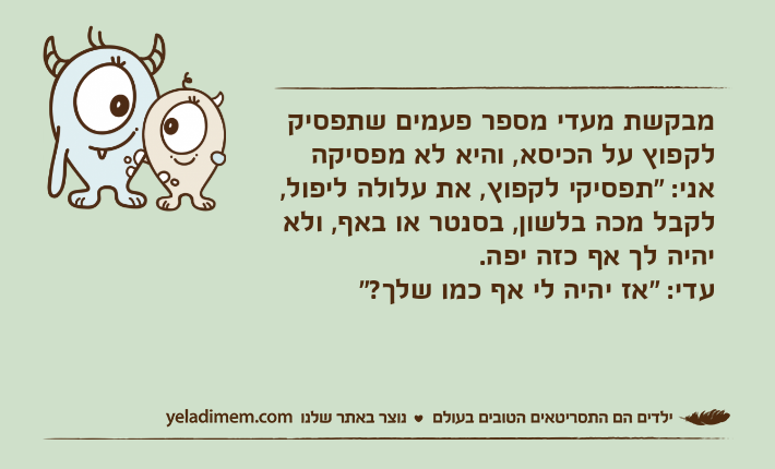 מבקשת מעדי מספר פעמים שתפסיק לקפוץ על הכיסא, והיא לא מפסיקהאני: "תפסיקי לקפוץ, את עלולה ליפול, לקבל מכה בלשון, בסנטר או באף, ולא יהיה לך אף כזה יפה.עדי: "אז יהיה לי אף כמו שלך?"
