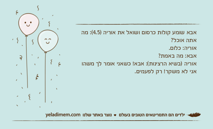אבא שומע קולות כרסום ושואל את אוריה )4.5(: מה אתה אוכל?אוריה: כלום. אבא: מה באמת?אוריה )בשיא הרצינות(: אבא! כשאני אומר לך משהו אני לא משקר! רק לפעמים.