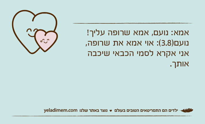 אמא: נועם, אמא שרופה עליך!נועם)3.8(: אוי אמא את שרופה, אני אקרא לסמי הכבאי שיכבה אותך.